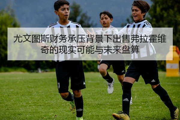尤文图斯财务承压背景下出售弗拉霍维奇的现实可能与未来盘算