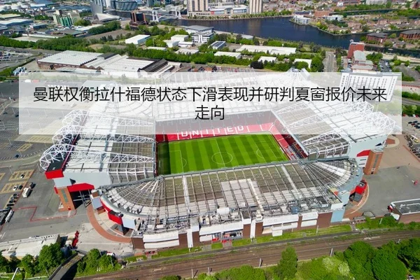 曼联权衡拉什福德状态下滑表现并研判夏窗报价未来走向