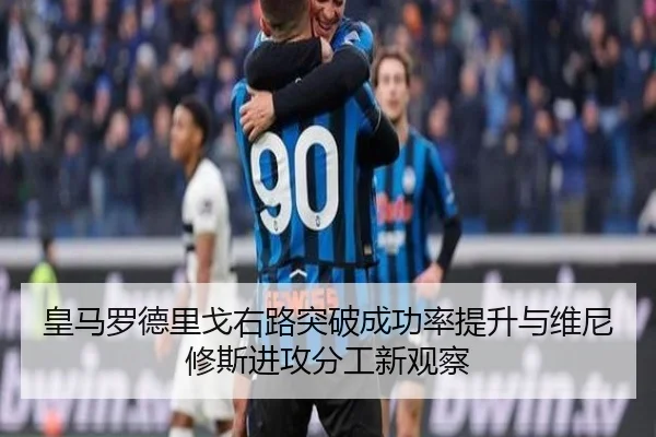 皇马罗德里戈右路突破成功率提升与维尼修斯进攻分工新观察