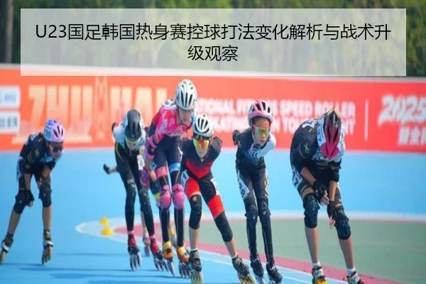 U23国足韩国热身赛控球打法变化解析与战术升级观察