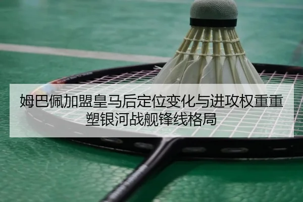 姆巴佩加盟皇马后定位变化与进攻权重重塑银河战舰锋线格局